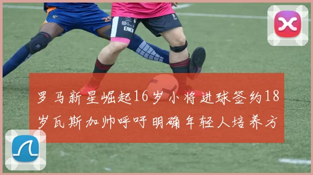 罗马新星崛起16岁小将进球签约18岁瓦斯加帅呼吁明确年轻人培养方针