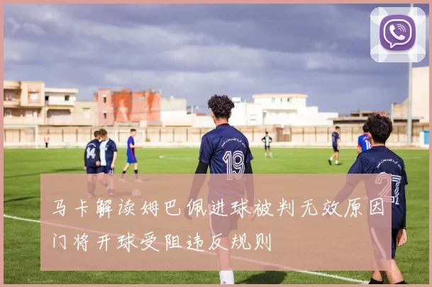 马卡解读姆巴佩进球被判无效原因门将开球受阻违反规则
