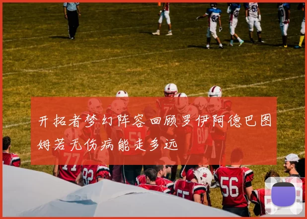 开拓者梦幻阵容回顾罗伊阿德巴图姆若无伤病能走多远