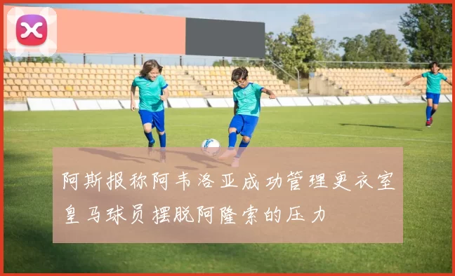 阿斯报称阿韦洛亚成功管理更衣室皇马球员摆脱阿隆索的压力