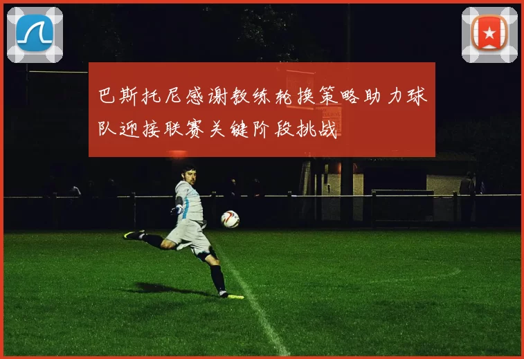 巴斯托尼感谢教练轮换策略助力球队迎接联赛关键阶段挑战