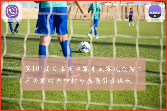第104届日本高中赛半决赛观众超三万决赛对决神村与鹿岛引发热议