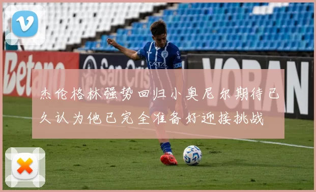 杰伦格林强势回归小奥尼尔期待已久认为他已完全准备好迎接挑战