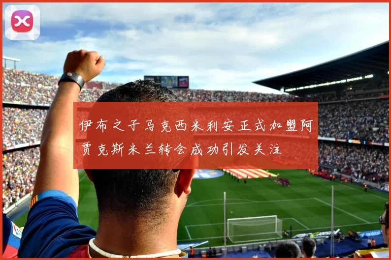 伊布之子马克西米利安正式加盟阿贾克斯米兰转会成功引发关注