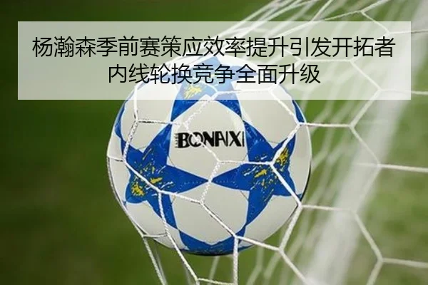 杨瀚森季前赛策应效率提升引发开拓者内线轮换竞争全面升级